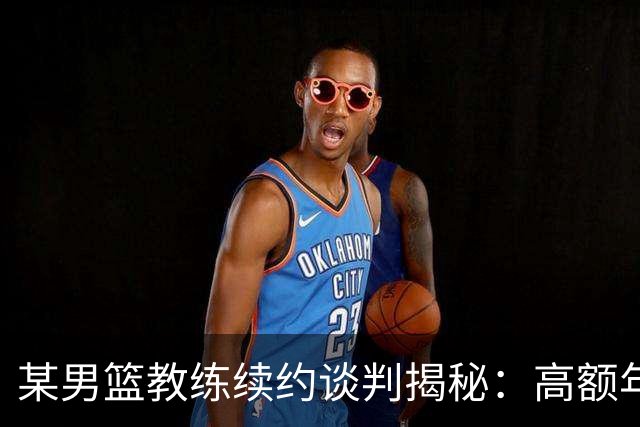 某男篮教练续约谈判揭秘：高额年薪却因自愿放弃